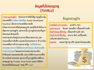 ข้อมูลทั่วไปของตูวาลู
(TUVALU)
ผลผลิตทางการเกษตร มะพร้าว ปลา
อุตสาหกรรม จับปลา ท่องเที่ยว เนื้อมะพร้าวแห้ง
สินค้าส่งออกที่ส่าคัญ เนื้อมะพร้าวแห้ง ปลา
สินค้าน่าเข้าที่ส่าคัญ อาหาร สัตว์ แร่เชื้อเพลิง
เครื่องจักรสินค้าโรงงาน
สกุลเงิน ดอลลาร์ตูวาลู หรือ ดอลลาร์ออสเตรเลีย
ข้อมูลเศรษฐกิจภาพรวมเศรษฐกิจ สหประชาชาติจัดให้ตูวาลูอยู่ในกลุ่ม
ประเทศที่มีการพัฒนาน้อยที่สุด (Least Developed
Country) เนื่องจากประเทศมีขนาดเล็ก
ทรัพยากรธรรมชาติไม่อุดมสมบูรณ์ และมีข้อจ่ากัดในการ
พัฒนาทางเศรษฐกิจ นอกจากนั้น ตูวาลูยังประสบปัญหา
ภัยธรรมชาติบ่อยครั้ง
ประชาชนส่วนใหญ่ประกอบอาชีพเกษตรกรรม และ
ประมงเพื่อการยังชีพ และสองในสามของการ จ้างงานใน
ประเทศคือการจ้างงานของภาครัฐ รายได้หลักของ
ประเทศมาจากการให้สัมปทานท่าประมง เงินช่วยเหลือ
จากต่างประเทศ โดยเฉพาะจากสหราชอาณาจักร
นิวซีแลนด์ และออสเตรเลีย และรายได้จากแรงงานที่ไป
ท่างานในต่างประเทศ นอกจากนี้ ตูวาลูยังมีรายได้จาก
กองทุนตูวาลู (Tuvalu Trust Fund) และการให้เช่า
อินเตอร์เน็ตโดเมนเนม "ดอด ทีวี" (.tv)
 
