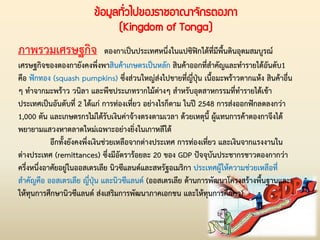ข้อมูลทั่วไปของราชอาณาจักรตองกา
(Kingdom of Tonga)
ภาพรวมเศรษฐกิจ ตองกาเป็นประเทศหนึ่งในแปซิฟิกใต้ที่มีพื้นดินอุดมสมบูรณ์
เศรษฐกิจของตองกายังคงพึ่งพาสินค้าเกษตรเป็นหลัก สินค้าออกที่ส่าคัญและท่ารายได้อันดับ1
คือ ฟักทอง (squash pumpkins) ซึ่งส่วนใหญ่ส่งไปขายที่ญี่ปุ่น เนื้อมะพร้าวตากแห้ง สินค้าอื่น
ๆ ท่าจากมะพร้าว วนิลา และพืชประเภทรากไม้ต่างๆ ส่าหรับอุตสาหกรรมที่ท่ารายได้เข้า
ประเทศเป็นอันดับที่ 2 ได้แก่ การท่องเที่ยว อย่างไรก็ตาม ในปี 2548 การส่งออกฟักลดลงกว่า
1,000 ตัน และเกษตรกรไม่ได้รับเงินค่าจ้างตรงตามเวลา ด้วยเหตุนี้ ผู้แทนการค้าตองกาจึงได้
พยายามแสวงหาตลาดใหม่เฉพาะอย่างยิ่งในเกาหลีใต้
อีกทั้งยังคงพึ่งเงินช่วยเหลือจากต่างประเทศ การท่องเที่ยว และเงินจากแรงงานใน
ต่างประเทศ (remittances) ซึ่งมีอัตราร้อยละ 20 ของ GDP ปัจจุบันประชากรชาวตองกากว่า
ครึ่งหนึ่งอาศัยอยู่ในออสเตรเลีย นิวซีแลนด์และสหรัฐอเมริกา ประเทศผู้ให้ความช่วยเหลือที่
ส่าคัญคือ ออสเตรเลีย ญี่ปุ่น และนิวซีแลนด์ (ออสเตรเลีย ด้านการพัฒนาโครงสร้างพื้นฐานและ
ให้ทุนการศึกษานิวซีแลนด์ ส่งเสริมการพัฒนาภาคเอกชน และให้ทุนการศึกษา)
 