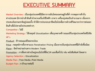 EXECUTIVE SUMMARY
Market Overview : เป็นกลุ่มประเทศที่มีอัตราการเติบโตของเศรษฐกิจที่ต่่า ขาดดุลการค้ากับ
ต่างประเทศ มีการน่าเข้าสินค้าจ่าพวกเครื่องใช้ไฟฟ้า อาหาร เครื่องนุ่งห่มเป็นจ่านวนมาก เนื่องจาก
ประสบภัยธรรมชาติอยู่บ่อยครั้ง ท่าให้การประกอบอาชีพเป็นไปเพื่อการด่ารงชีวิตมากกว่าการส่งออก
สินค้าเพื่อไปขายยังประเทศต่างๆ
Competitor : ไม่มี
Marketing Strategy : ใช้กลยุทธ์ Glocalization เพื่อบุกตลาดข้าวอมมะลิในกลุ่มประเทศโพลีนีเซีย
4P’s
Product : ข้าวหอมมะลิไทยกระป๋อง
Price : กลยุทธ์การตั้งราคาแบบ Penetration Pricing เนื่องจากเป็นกลุ่มประเทศที่มีก่าลังซื้อน้อย
Place : จัดจ่าหน่ายผ่านทาง Modern Trade
Promotion : การสื่อสารส่วนใหญ่จะเน้นไปที่สื่อCSR และสื่อทั่วไป เช่น หนังสือพิมพ์ นิตยสาร
Agency Selection : Glocalization
Media Plan : Free Media /Paid Media
Budget Plan : 4 ล้านบาทต่อปี
 