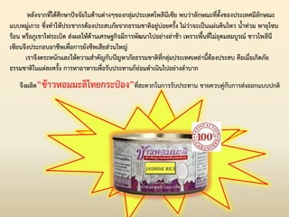 หลังจากที่ได้ศึกษาปัจจัยในด้านต่างๆของกลุ่มประเทศโพลีนีเซีย พบว่าลักษณะที่ตั้งของประเทศมีลักษณะ
แบบหมู่เกาะ ซึ่งท่าให้ประชากรต้องประสบภัยจากธรรมชาติอยู่บ่อยครั้ง ไม่ว่าจะเป็นแผ่นดินไหว น้่าท่วม พายุโซน
ร้อน หรือภูเขาไฟระเบิด ส่งผลให้ด้านเศรษฐกิจมีการพัฒนาไปอย่างล่าช้า เพราะพื้นที่ไม่อุดมสมบูรณ์ ชาวโพลีนี
เซียนจึงประกอบอาชีพเพื่อการยังชีพเสียส่วนใหญ่
เราจึงตระหนักและให้ความส่าคัญกับปัญหาภัยธรรมชาติที่กลุ่มประเทศเหล่านี้ต้องประสบ คือเมื่อเกิดภัย
ธรรมชาติในแต่ละครั้ง การหาอาหารเพื่อรับประทานก็ย่อมด่าเนินไปอย่างล่าบาก
จึงผลิต“ข้าวหอมมะลิไทยกระป๋อง”ที่สะดวกในการรับประทาน ขายควบคู่กับการส่งออกแบบปกติ
 