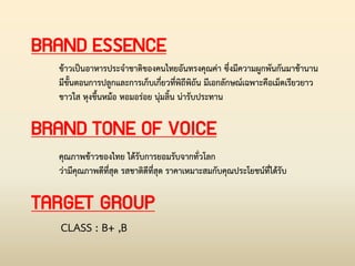 BRAND TONE OF VOICE
BRAND ESSENCE
ข้าวเป็นอาหารประจ่าชาติของคนไทยอันทรงคุณค่า ซึ่งมีความผูกพันกันมาช้านาน
มีขั้นตอนการปลูกและการเก็บเกี่ยวที่พิถีพิถัน มีเอกลักษณ์เฉพาะคือเม็ดเรียวยาว
ขาวใส หุงขึ้นหม้อ หอมอร่อย นุ่มลิ้น น่ารับประทาน
คุณภาพข้าวของไทย ได้รับการยอมรับจากทั่วโลก
ว่ามีคุณภาพดีที่สุด รสชาติดีที่สุด ราคาเหมาะสมกับคุณประโยชน์ที่ได้รับ
TARGET GROUP
CLASS : B+ ,B
 