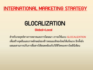 INTERNATIONAL MARKETING STRATEGY
GLOCALIZATION
Global+Local
ส่าหรับกลยุทธ์ทางการตลาดและการโฆษณา เราจะใช้แบบ GLOCALIZATION
เพื่อสร้างจุดยืนและภาพลักษณ์ของข้าวหอมมะลิของไทยให้แข็งแรง อีกทั้งยัง
ผสมผสานการปรับการสื่อสารให้สอดคล้องกับวิถีชีวิตของชาวโพลีนีเซียน
 