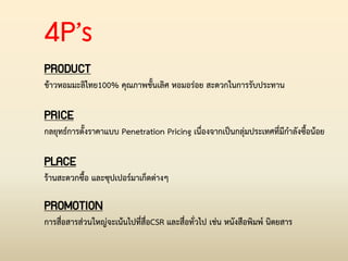 4P’s
PRODUCT
ข้าวหอมมะลิไทย100% คุณภาพชั้นเลิศ หอมอร่อย สะดวกในการรับประทาน
PRICE
กลยุทธ์การตั้งราคาแบบ Penetration Pricing เนื่องจากเป็นกลุ่มประเทศที่มีก่าลังซื้อน้อย
PLACE
ร้านสะดวกซื้อ และซุปเปอร์มาเก็ตต่างๆ
PROMOTION
การสื่อสารส่วนใหญ่จะเน้นไปที่สื่อCSR และสื่อทั่วไป เช่น หนังสือพิมพ์ นิตยสาร
 