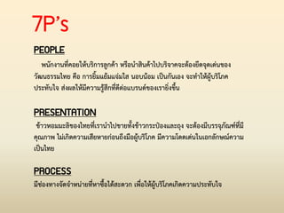 7P’s
PEOPLE
พนักงานที่คอยให้บริการลูกค้า หรือน่าสินค้าไปบริจาคจะต้องยึดจุดเด่นของ
วัฒนธรรมไทย คือ การยิ้มแย้มแจ่มใส นอบน้อม เป็นกันเอง จะท่าให้ผู้บริโภค
ประทับใจ ส่งผลให้มีความรู้สึกที่ดีต่อแบรนด์ของเรายิ่งขึ้น
PRESENTATION
ข้าวหอมมะลิของไทยที่เราน่าไปขายทั้งข้าวกระป๋องและถุง จะต้องมีบรรจุภัณฑ์ที่มี
คุณภาพ ไม่เกิดความเสียหายก่อนถึงมือผู้บริโภค มีความโดดเด่นในเอกลักษณ์ความ
เป็นไทย
PROCESS
มีช่องทางจัดจ่าหน่ายที่หาซื้อได้สะดวก เพื่อให้ผู้บริโภคเกิดความประทับใจ
 