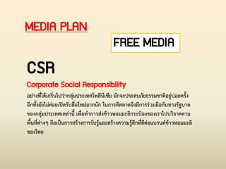 MEDIA PLAN
CSR
Corporate Social Responsibility
อย่างที่ได้เกริ่นไปว่ากลุ่มประเทศโพลีนีเซีย มักจะประสบภัยธรรมชาติอยู่บ่อยครั้ง
อีกทั้งยังไม่ค่อยเปิดรับสื่อใหม่มากนัก ในการตีตลาดจึงมีการร่วมมือกับทางรัฐบาล
ของกลุ่มประเทศเหล่านี้ เพื่อท่าการส่งข้าวหอมมะลิกระป๋องของเราไปบริจาคตาม
พื้นที่ต่างๆ ถือเป็นการสร้างการรับรู้และสร้างความรู้สึกที่ดีต่อแบรนด์ข้าวหอมมะลิ
ของไทย
FREE MEDIA
 