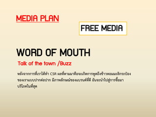 WORD OF MOUTH
Talk of the town /Buzz
หลังจากการที่เราได้ท่า CSR ผลที่ตามมาคือจะเกิดการพูดถึงข้าวหอมมะลิกระป๋อง
ของเราแบบปากต่อปาก มีภาพลักษณ์ของแบรนด์ที่ดี อันจะน่าไปสู่การซื้อมา
บริโภคในที่สุด
MEDIA PLAN
FREE MEDIA
 