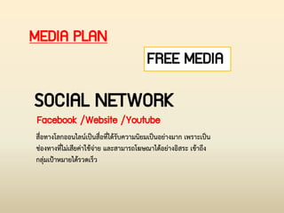 MEDIA PLAN
FREE MEDIA
SOCIAL NETWORK
Facebook /Website /Youtube
สื่อทางโลกออนไลน์เป็นสื่อที่ได้รับความนิยมเป็นอย่างมาก เพราะเป็น
ช่องทางที่ไม่เสียค่าใช้จ่าย และสามารถโฆษณาได้อย่างอิสระ เข้าถึง
กลุ่มเป้าหมายได้รวดเร็ว
 