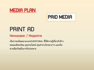 PAID MEDIA
MEDIA PLAN
PRINT AD
Newspaper / Magazine
เป็นการลงโฆษณาแบบADVERTORIAL ที่ให้ความรู้เกี่ยวกับข้าว
หอมมะลิของไทย คุณประโยชน์ คุณค่าทางโภชนาการ และเป็น
ทางเลือกใหม่ในการรับประทาน
 