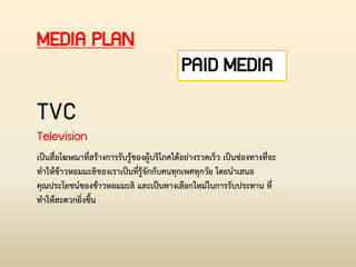 PAID MEDIA
MEDIA PLAN
TVC
Television
เป็นสื่อโฆษณาที่สร้างการรับรู้ของผู้บริโภคได้อย่างรวดเร็ว เป็นช่องทางที่จะ
ท่าให้ข้าวหอมมะลิของเราเป็นที่รู้จักกับคนทุกเพศทุกวัย โดยน่าเสนอ
คุณประโยชน์ของข้าวหอมมะลิ และเป็นทางเลือกใหม่ในการรับประทาน ที่
ท่าให้สะดวกยิ่งขึ้น
 