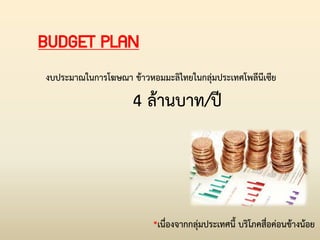 BUDGET PLAN
งบประมาณในการโฆษณา ข้าวหอมมะลิไทยในกลุ่มประเทศโพลีนีเซีย
4 ล้านบาท/ปี
*เนื่องจากกลุ่มประเทศนี้ บริโภคสื่อค่อนข้างน้อย
 