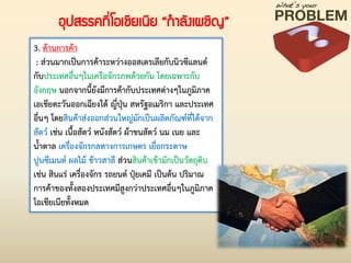 3. ด้านการค้า
: ส่วนมากเป็นการค้าระหว่างออสเตรเลียกับนิวซีแลนด์
กับประเทศอื่นๆในเครือจักรภพด้วยกัน โดยเฉพาะกับ
อังกฤษ นอกจากนี้ยังมีการค้ากับประเทศต่างๆในภูมิภาค
เอเชียตะวันออกเฉียงใต้ ญี่ปุ่น สหรัฐอเมริกา และประเทศ
อื่นๆ โดยสินค้าส่งออกส่วนใหญ่มักเป็นผลิตภัณฑ์ที่ได้จาก
สัตว์ เช่น เนื้อสัตว์ หนังสัตว์ ผ้าขนสัตว์ นม เนย และ
น้่าตาล เครื่องจักรกลทางการเกษตร เยื่อกระดาษ
ปูนซีเมนต์ ผลไม้ ข้าวสาลี ส่วนสินค้าเข้ามักเป็นวัตถุดิบ
เช่น สินแร่ เครื่องจักร รถยนต์ ปุ๋ยเคมี เป็นต้น ปริมาณ
การค้าของทั้งสองประเทศมีสูงกว่าประเทศอื่นๆในภูมิภาค
โอเชียเนียทั้งหมด
อุปสรรคที่โอเชียเนีย “กาลังเผชิญ”
 