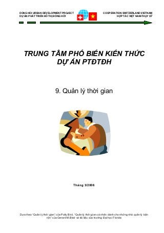 DONG HOI URBAN DEVELOPMENT PROJECT COOPERATION SWITZERLAND-VIETNAM
DỰ ÁN PHÁT TRIỂN ĐÔ THỊ ĐỒNG HỚI HỢP TÁC VIỆT NAM-THỤY SỸ
TRUNG TÂM PHỔ BIẾN KIẾN THỨC
DỰ ÁN PTĐTĐH
9. Quản lý thời gian
Tháng 3/2006
Dựa theo “Quản lý thời gian” của Polly Bird, “Quản lý thời gian cá nhân dành cho những nhà quản lý bận
rộn” của Gerard M.Blair và tài liệu của trường Đại học Florida
 