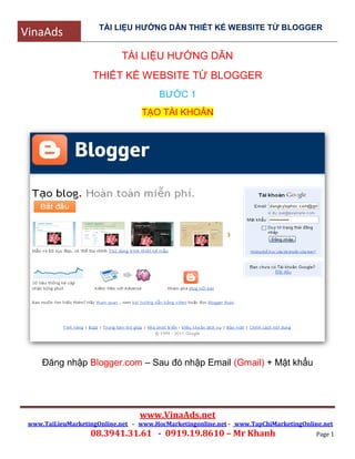 VinaAds TÀI LIỆU HƯỚNG DẪN THIẾT KẾ WEBSITE TỪ BLOGGER
www.VinaAds.net
www.TaiLieuMarketingOnline.net - www.HocMarketingonline.net - www.TapChiMarketingOnline.net
08.3941.31.61 - 0919.19.8610 – Mr Khanh Page 1
TÀI LIỆU HƯỚNG DẪN
THIẾT KẾ WEBSITE TỪ BLOGGER
BƯỚC 1
TẠO TÀI KHOẢN
Đăng nhập Blogger.com – Sau đó nhập Email (Gmail) + Mật khẩu
 