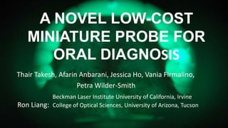 A NOVEL LOW-COST
MINIATURE PROBE FOR
ORAL DIAGNOSIS
Thair Takesh, Afarin Anbarani, Jessica Ho, Vania Firmalino,
Petra Wilder-Smith
Beckman Laser Institute University of California, Irvine
Ron Liang: College of Optical Sciences, University of Arizona, Tucson
 