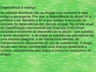 Dependência é doença As bebidas alcoólicas são as drogas cujo consumo é mais antigo e abrangente. Por isso, a dependência do álcool foi a primeira a ser debatida e foi a que norteou a evolução do conceito da dependência das demais drogas. Na versão atual da Classificação Internacional das Doenças (CID) foram incluídas a síndrome de dependência do álcool - que substitui o termo alcoolismo - e de todas as substâncias psicoativas em uma mesma categoria, a de Transtornos Mentais de Comportamento decorrentes do uso de substâncias. A droga dicção vem sendo considerada uma doença recidivante e crônica, caracterizada pela busca e consumo compulsivo de drogas. 