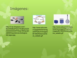 Imágenes:
http://3.bp.blogspot.com/-
BoCWbBe2Ftw/UTSxB3yG22I
/AAAAAAAAFFI/bqLYBOqcqfo
/s640/Importancia-biologica-
del-agua.jpg
http://www.educare
d.org/global/anaveg
ar5/Podium/images/
B/1563/fotos/cambi
os_estado.gif
http://www.educared.org/g
lobal/anavegar5/Podium/i
mages/B/1563/fotos/camb
ios_estado.gif
 
