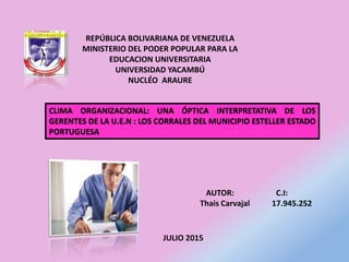 REPÚBLICA BOLIVARIANA DE VENEZUELA
MINISTERIO DEL PODER POPULAR PARA LA
EDUCACION UNIVERSITARIA
UNIVERSIDAD YACAMBÚ
NUCLÉO ARAURE
AUTOR: C.I:
Thais Carvajal 17.945.252
CLIMA ORGANIZACIONAL: UNA ÓPTICA INTERPRETATIVA DE LOS
GERENTES DE LA U.E.N : LOS CORRALES DEL MUNICIPIO ESTELLER ESTADO
PORTUGUESA
JULIO 2015
 