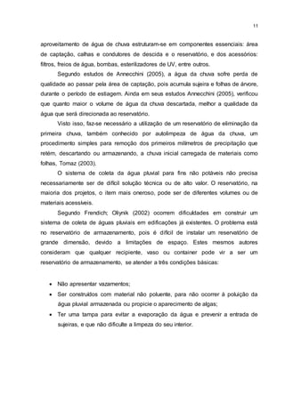 11
aproveitamento de água de chuva estruturam-se em componentes essenciais: área
de captação, calhas e condutores de descida e o reservatório, e dos acessórios:
filtros, freios de água, bombas, esterilizadores de UV, entre outros.
Segundo estudos de Annecchini (2005), a água da chuva sofre perda de
qualidade ao passar pela área de captação, pois acumula sujeira e folhas de árvore,
durante o período de estiagem. Ainda em seus estudos Annecchini (2005), verificou
que quanto maior o volume de água da chuva descartada, melhor a qualidade da
água que será direcionada ao reservatório.
Visto isso, faz-se necessário a utilização de um reservatório de eliminação da
primeira chuva, também conhecido por autolimpeza de água da chuva, um
procedimento simples para remoção dos primeiros milímetros de precipitação que
retém, descartando ou armazenando, a chuva inicial carregada de materiais como
folhas, Tomaz (2003).
O sistema de coleta da água pluvial para fins não potáveis não precisa
necessariamente ser de difícil solução técnica ou de alto valor. O reservatório, na
maioria dos projetos, o item mais oneroso, pode ser de diferentes volumes ou de
materiais acessíveis.
Segundo Frendich; Oliynik (2002) ocorrem dificuldades em construir um
sistema de coleta de águas pluviais em edificações já existentes. O problema está
no reservatório de armazenamento, pois é difícil de instalar um reservatório de
grande dimensão, devido a limitações de espaço. Estes mesmos autores
consideram que qualquer recipiente, vaso ou container pode vir a ser um
reservatório de armazenamento, se atender a três condições básicas:
 Não apresentar vazamentos;
 Ser construídos com material não poluente, para não ocorrer à poluição da
água pluvial armazenada ou propicie o aparecimento de algas;
 Ter uma tampa para evitar a evaporação da água e prevenir a entrada de
sujeiras, e que não dificulte a limpeza do seu interior.
 