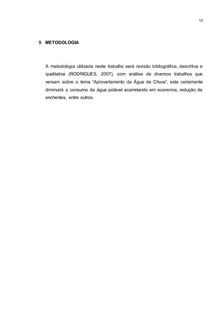 12
5 METODOLOGIA
A metodologia utilizada neste trabalho será revisão bibliográfica, descritiva e
qualitativa (RODRIGUES, 2007), com análise de diversos trabalhos que
versam sobre o tema “Aproveitamento da Água de Chuva”, este certamente
diminuirá o consumo da água potável acarretando em economia, redução de
enchentes, entre outros.
 