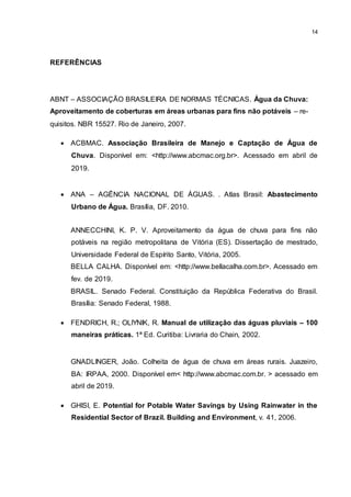 14
REFERÊNCIAS
ABNT – ASSOCIAÇÃO BRASILEIRA DE NORMAS TÉCNICAS. Água da Chuva:
Aproveitamento de coberturas em áreas urbanas para fins não potáveis – re-
quisitos. NBR 15527. Rio de Janeiro, 2007.
 ACBMAC. Associação Brasileira de Manejo e Captação de Água de
Chuva. Disponível em: <http://www.abcmac.org.br>. Acessado em abril de
2019.
 ANA – AGÊNCIA NACIONAL DE ÁGUAS. . Atlas Brasil: Abastecimento
Urbano de Água. Brasília, DF. 2010.
ANNECCHINI, K. P. V. Aproveitamento da água de chuva para fins não
potáveis na região metropolitana de Vitória (ES). Dissertação de mestrado,
Universidade Federal de Espírito Santo, Vitória, 2005.
BELLA CALHA. Disponível em: <http://www.bellacalha.com.br>. Acessado em
fev. de 2019.
BRASIL. Senado Federal. Constituição da República Federativa do Brasil.
Brasília: Senado Federal, 1988.
 FENDRICH, R.; OLIYNIK, R. Manual de utilização das águas pluviais – 100
maneiras práticas. 1ª Ed. Curitiba: Livraria do Chain, 2002.
GNADLINGER, João. Colheita de água de chuva em áreas rurais. Juazeiro,
BA: IRPAA, 2000. Disponível em< http://www.abcmac.com.br. > acessado em
abril de 2019.
 GHISI, E. Potential for Potable Water Savings by Using Rainwater in the
Residential Sector of Brazil. Building and Environment, v. 41, 2006.
 