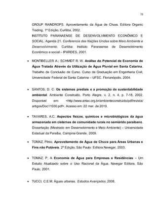 15
GROUP RAINDROPS. Aproveitamento da Água de Chuva. Editora Organic
Trading, 1ª Edição, Curitiba, 2002.
INSTITUTO PARANAENSE DE DESENVOLVIMENTO ECONÔMICO E
SOCIAL. Agenda 21. Conferencia das Nações Unidas sobre Meio Ambiente e
Desenvolvimento. Curitiba: Instituto Paranaense de Desenvolvimento
Econômico e social – IPARDES, 2001.
 MONTIBELLER A.; SCHMIDT R. W. Análise do Potencial de Economia de
Água Tratada Através da Utilização de Água Pluvial em Santa Catarina.
Trabalho de Conclusão de Curso. Curso de Graduação em Engenharia Civil,
Universidade Federal de Santa Catarina – UFSC. Florianópolis, 2004.
 SANTOS, D. C. Os sistemas prediais e a promoção da sustentabilidade
ambiental. Ambiente Construído, Porto Alegre, v. 2, n. 4, p. 7-18, 2002.
Disponível em: <http://www.antac.org.br/ambienteconstruido/pdf/revista/
artigos/Doc11030.pdf>. Acesso em: 22 mar. de 2019.
 TAVARES, A.C. Aspectos físicos, químicos e microbiológicos da água
armazenada em cisternas de comunidade rurais no semiárido paraibano.
Dissertação (Mestrado em Desenvolvimento e Meio Ambiente) – Universidade
Estadual da Paraíba, Campina Grande, 2009.
 TOMAZ, Plínio. Aproveitamento de Água de Chuva para Áreas Urbanas e
Fins não Potáveis. 2º Edição. São Paulo: Editora Navegar, 2003.
 TOMAZ, P. A Economia de Água para Empresas e Residências – Um
Estudo Atualizado sobre o Uso Racional da Água. Navegar Editora, São
Paulo, 2001.
 TUCCI, C.E.M. Águas urbanas. Estudos Avançados, 2008.
 