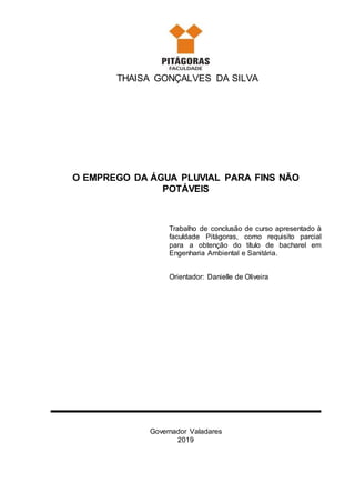 THAISA GONÇALVES DA SILVA
O EMPREGO DA ÁGUA PLUVIAL PARA FINS NÃO
POTÁVEIS
Trabalho de conclusão de curso apresentado à
faculdade Pitágoras, como requisito parcial
para a obtenção do título de bacharel em
Engenharia Ambiental e Sanitária.
Orientador: Danielle de Oliveira
Governador Valadares
2019
 