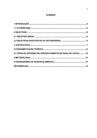 3
SUMÁRIO
1 INTRODUÇÃO......................................................................................................................4
1.1 O PROBLEMA...................................................................................................................5
2 OBJETIVOS ..........................................................................................................................6
2.1 OBJETIVO GERAL ..........................................................................................................6
2.2 OBJETIVOS ESPECÍFICOS OU SECUNDÁRIOS.....................................................6
3 JUSTIFICATIVA ...................................................................................................................7
4 FUNDAMENTAÇÃO TEÓRICA.........................................................................................8
4.1 TIPOS DE SISTEMAS DE APROVEITAMENTO DE ÁGUA DE CHUVA. .......... 10
5 METODOLOGIA................................................................................................................ 12
6 CRONOGRAMA DE DESENVOLVIMENTO................................................................ 13
REFERÊNCIAS..................................................................................................................... 14
 