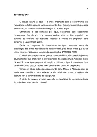 4
1 INTRODUÇÃO
O recuso natural a água é o mais importante para a sobrevivência da
humanidade, e todos os seres vivos que depende dela. Em algumas regiões do país
e do mundo, há uma dificuldade climatológica ao acesso à água.
Ultimamente a alta demanda por água, ocasionado pelo crescimento
demográfico, desordenado nos grandes centros urbanos, tem impactado no
aumento do consumo por habitante, impondo a adoção de programas para
conservar a água (TUCCI, 2008).
Dentre os programas de conservação de água, estuda-se meios de
substituição das fontes tradicionais de abastecimento, para novas fontes que busca
utilizar recursos hídricos em substituição às existentes (IPARDES, 2001).
O Brasil, embora possua um grande potencial hídrico, não possui programas
governamentais que promovam o aproveitamento da água da chuva. Visto que ainda
há abundância de água, pequena valorização econômica, a água é considerada bem
de uso comum do povo, e no país ainda persiste uma cultura de desperdício.
Vemos em alguns outros países no mundo como México e Alemanha onde já
existe uma consciência para redução de disponibilidade hídrica, e políticas de
abertura para o aproveitamento da água pluvial.
O intuito do estudo é mostrar quais são os benefícios do aproveitamento da
água da chuva para fins não potáveis?
 