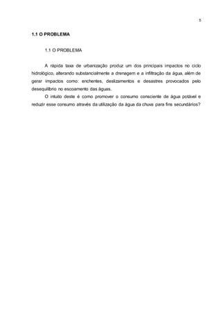 5
1.1 O PROBLEMA
1.1 O PROBLEMA
A rápida taxa de urbanização produz um dos principais impactos no ciclo
hidrológico, alterando substancialmente a drenagem e a infiltração da água, além de
gerar impactos como: enchentes, deslizamentos e desastres provocados pelo
desequilíbrio no escoamento das águas.
O intuito deste é como promover o consumo consciente de água potável e
reduzir esse consumo através da utilização da água da chuva para fins secundários?
 