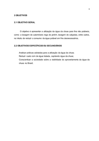 6
2 OBJETIVOS
2.1 OBJETIVO GERAL
O objetivo é apresentar a utilização da água da chuva para fins não potáveis,
como: a lavagem de automóveis rega de jardim, lavagem de calçadas, entre outros,
no intuito de reduzir o consumo da água potável em fins desnecessários.
2.2 OBJETIVOS ESPECÍFICOS OU SECUNDÁRIOS
Analisar práticas adotadas para a utilização da água da chuva;
Reduzir custo com de água tratada, capitando água da chuva;
Conscientizar a sociedade sobre a viabilidade do aproveitamento da água da
chuva no Brasil;
 