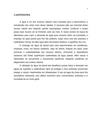 7
3 JUSTIFICATIVA
A água é um dos recursos naturais mais importate para a sobrevivência, e
manutenção dos seres vivos desse planeta. A escassez pelo uso irracional desse
recurso natural vem trazendo grande preocupação mundial. Conforme o tempo
passa esse recurso vai se limitando cada vez mais. E nesse cenário de busca de
alternativas para suprir a demanda de água para consumo diário da sociedade, o
emprego da agua pluvial para fins não potáveis, surge como uma das possíveis e
sustentáveis formas de obter agua além dos lençóis freáticos, e superfície dos rios.
O emprego da água da pluvial para usos descriminados em residências,
empresas como, em bacias sanitárias, rega de jardins, limpeza em geral, pode
promover a sustentabilidade dos recursos hídricos, diminuindo a dependência
excessiva das fontes superficiais/ subterrâneas de água potável. Além reduzir a
intensidade de escoamento o escoamento superficial, mitigando problemas de
alagamentos nos centros urbanos.
A utilização da água da pluvial traz benefícios porque reduz a demanda nas
águas de superfície e subterrâneas além de proteger o meio ambiente, economizar
energia e reduzir investimentos em infraestrutura. O uso da água da chuva para fins
secundários representa uma efetiva economia para consumidores, empresas e a
sociedade de um modo geral.
 