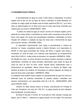 8
4 FUNDAMENTAÇÃO TEÓRICA
O aproveitamento da água de chuva é feito desde a antiguidade. O primeiro
registro que se tem do uso da água de chuva é verificado na pedra Mohabita, en-
contrada na antiga região de Moabe perto de Israel, datada de 830 A.C., com inscri-
ções de determinações do rei Mesa para que em cada casa fosse construída uma
cisterna para uso próprio. (GNADLINGER, 2000)
A prática da coleta da água de chuva é comum em diversas regiões, princi-
palmente em zonas áridas e semiáridas do mundo onde a escassez se faz sentir de
forma mais aguda. Em zonas com precipitações reduzidas e distribuídas de forma
irregular tem utilizado a captação da água de chuva para o fornecimento de água
para consumo humano. (TAVARES, 2009).
O reservatório historicamente mais antigo é provavelmente a cisterna de
Istambul, na Turquia, arquitetada durante o Império Romano, com capacidade de
80.000 m³ para água proveniente das chuvas. Na África, o registro mais antigo é
encontrado no norte do Egito, com cisternas cuja capacidade de armazenamento
entre 200 e 2.000 m³, muitas ainda se encontram em operação. (WERNECK, 2006)
No Planalto de Loess, na China (Província de Ganzu), existiam cacimbas e cisternas
subterrâneas, revestidas de argila vermelha impermeável, para coleta de água de
chuva há mais de dois mil anos, sendo naquela época fundamentais para a
sobrevivência da população. Nessa mesma época, no deserto de Negev, hoje
território de Israel e da Jordânia, foi encontrado um sistema integrado de manejo de
água de chuva para a agricultura. (WERNECK, 2006).
A civilização maia também deixou registro do aproveitamento da água de chuva em
diferentes tipos de cisternas construídas no subsolo calcário, revestidas com
rebocos impermeáveis, com capacidade entre 20 a 45 m3. (GNADLINGER, 2000
apud CARLON, 2005).
Também há relato dessas pratica na Europa, precisamente em Portugal no
Forte dos Templários, nos anos de 1160 d.C., as águas pluviais já eram utilizadas
para manutenção da sobrevivência.
No Brasil O Decreto nº 24.643, de 10 de julho de 1934, decreta o Código das
Águas, que no Título V, - referencia as águas pluviais, em seu artigo 103, preconiza
 
