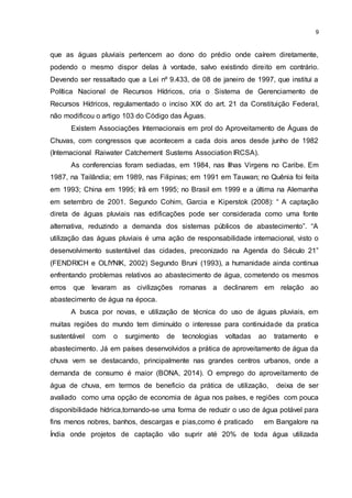 9
que as águas pluviais pertencem ao dono do prédio onde caírem diretamente,
podendo o mesmo dispor delas à vontade, salvo existindo direito em contrário.
Devendo ser ressaltado que a Lei nº 9.433, de 08 de janeiro de 1997, que institui a
Política Nacional de Recursos Hídricos, cria o Sistema de Gerenciamento de
Recursos Hídricos, regulamentado o inciso XIX do art. 21 da Constituição Federal,
não modificou o artigo 103 do Código das Águas.
Existem Associações Internacionais em prol do Aproveitamento de Águas de
Chuvas, com congressos que acontecem a cada dois anos desde junho de 1982
(Internacional Raiwater Catchement Sustems Association IRCSA).
As conferencias foram sediadas, em 1984, nas Ilhas Virgens no Caribe. Em
1987, na Tailândia; em 1989, nas Filipinas; em 1991 em Tauwan; no Quênia foi feita
em 1993; China em 1995; Irã em 1995; no Brasil em 1999 e a última na Alemanha
em setembro de 2001. Segundo Cohim, Garcia e Kiperstok (2008): “ A captação
direta de águas pluviais nas edificações pode ser considerada como uma fonte
alternativa, reduzindo a demanda dos sistemas públicos de abastecimento”. “A
utilização das águas pluviais é uma ação de responsabilidade internacional, visto o
desenvolvimento sustentável das cidades, preconizado na Agenda do Século 21”
(FENDRICH e OLIYNIK, 2002) Segundo Bruni (1993), a humanidade ainda continua
enfrentando problemas relativos ao abastecimento de água, cometendo os mesmos
erros que levaram as civilizações romanas a declinarem em relação ao
abastecimento de água na época.
A busca por novas, e utilização de técnica do uso de águas pluviais, em
muitas regiões do mundo tem diminuído o interesse para continuidade da pratica
sustentável com o surgimento de tecnologias voltadas ao tratamento e
abastecimento. Já em países desenvolvidos a prática de aproveitamento de água da
chuva vem se destacando, principalmente nas grandes centros urbanos, onde a
demanda de consumo é maior (BONA, 2014). O emprego do aproveitamento de
água de chuva, em termos de beneficio da prática de utilização, deixa de ser
avaliado como uma opção de economia de água nos países, e regiões com pouca
disponibilidade hídrica,tornando-se uma forma de reduzir o uso de água potável para
fins menos nobres, banhos, descargas e pias,como é praticado em Bangalore na
Índia onde projetos de captação vão suprir até 20% de toda água utilizada
 