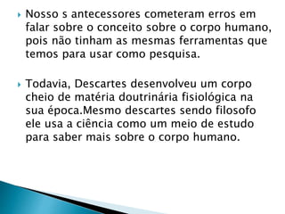  Nosso s antecessores cometeram erros em
falar sobre o conceito sobre o corpo humano,
pois não tinham as mesmas ferramentas que
temos para usar como pesquisa.
 Todavia, Descartes desenvolveu um corpo
cheio de matéria doutrinária fisiológica na
sua época.Mesmo descartes sendo filosofo
ele usa a ciência como um meio de estudo
para saber mais sobre o corpo humano.
 