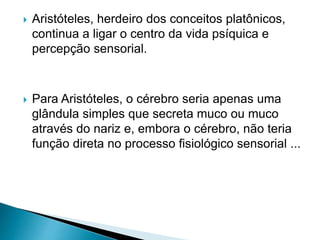  Aristóteles, herdeiro dos conceitos platônicos,
continua a ligar o centro da vida psíquica e
percepção sensorial.
 Para Aristóteles, o cérebro seria apenas uma
glândula simples que secreta muco ou muco
através do nariz e, embora o cérebro, não teria
função direta no processo fisiológico sensorial ...
 