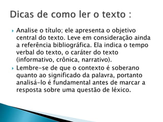  Analise o título; ele apresenta o objetivo
central do texto. Leve em consideração ainda
a referência bibliográfica. Ela indica o tempo
verbal do texto, o caráter do texto
(informativo, crônica, narrativo).
 Lembre-se de que o contexto é soberano
quanto ao significado da palavra, portanto
analisá-lo é fundamental antes de marcar a
resposta sobre uma questão de léxico.
 
