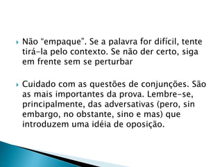  Não “empaque”. Se a palavra for difícil, tente
tirá-la pelo contexto. Se não der certo, siga
em frente sem se perturbar
 Cuidado com as questões de conjunções. São
as mais importantes da prova. Lembre-se,
principalmente, das adversativas (pero, sin
embargo, no obstante, sino e mas) que
introduzem uma idéia de oposição.
 