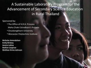 A Sustainable Laboratory Program for the
Advancement of Secondary Science Education
in Rural Thailand
Sponsored by:
• The Office of H.R.H. Princess
Maha Chakri Sirindhorn’s Projects
• Chulalongkhorn University
• Worcester Polytechnic Institute
Nicholas Amendolare
Emily Briskey
Jessica LaGoy
Nathan Largesse
McGhee Orme-Johnson
 