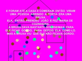 E FORAM ATÉ A CASA E COMERAM. ENTÃO VIRAM
   UMA PESSOA ABRINDO A PORTA. ERA UMA
                  BRUXA.
 ELA, ENTÃO, PRENDEU JOÃO E FEZ MARIA DE
                COZINHEIRA.
  A BRUXA DAVA BASTANTE GOLOSEIMAS PARA
ELE FICAR GORDO, PARA DEPOIS ELA COME-LO.
 MAS A BRUXA VIU QUE ELE NÃO FICAVA GORDO.
 