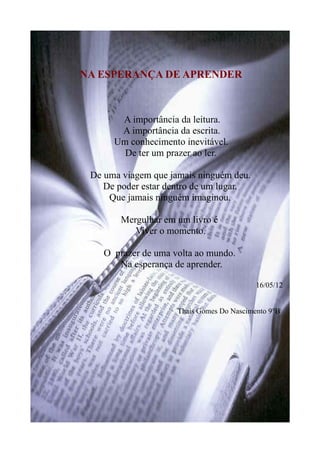 NA ESPERANÇA DE APRENDER
A importância da leitura.
A importância da escrita.
Um conhecimento inevitável.
De ter um prazer ao ler.
De uma viagem que jamais ninguém deu.
De poder estar dentro de um lugar.
Que jamais ninguém imaginou.
Mergulhar em um livro é
Viver o momento.
O prazer de uma volta ao mundo.
Na esperança de aprender.
16/05/12
Thais Gomes Do Nascimento 9°B