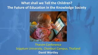 What shall we Tell the Children?
The Future of Education in the Knowledge Society
Thaisim Conference
Sripatum University, Chonburi Campus, Thailand
David Wortley
 