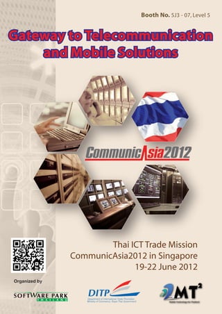 Booth No. 5J3 - 07, Level 5


                                                                                                         Gateway to Telecommunication
                                                                                                             and Mobile Solutions




Department of International Trade Promotion,
Ministry of Commerce
                                               Software Park Thailand
                                               99/31 Moo 4 Software Park Building, Chaengwattana Road,
                                                                                                                         Thai ICT Trade Mission
44/100 Nonthaburi 1 Road, Bang Kra Sor,
Nonthaburi 11000, Thailand
                                               Klong Gleua, Pakkred, Nonthaburi 11120, Thailand.
                                               Phone :    +66 2583 9992
                                                                                                                 CommunicAsia2012 in Singapore
Call Center:1169
Phone :      +66 2793 9394
                                               Fax :
                                               Email :
                                                          +66 2583 2884
                                                          sbe@swpark.or.th                                                     19-22 June 2012
Fax:         +66 2718 8952                     Website : www.swpark.or.th
Email :      contact@thaitrade.com             Facebook : www.facebook.com/softwareparkthailand
DITP staff : ecommerce@ditp.go.th,
             ecommerce.dep@gmail.com
Website : www.ditp.go.th
             www.thaitrade.com
 