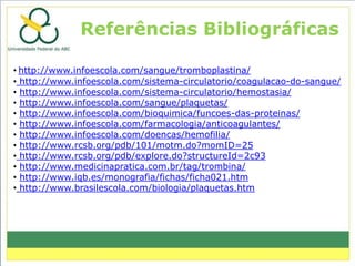 Referências Bibliográficas

• http://www.infoescola.com/sangue/tromboplastina/
• http://www.infoescola.com/sistema-circulatorio/coagulacao-do-sangue/
• http://www.infoescola.com/sistema-circulatorio/hemostasia/
• http://www.infoescola.com/sangue/plaquetas/
• http://www.infoescola.com/bioquimica/funcoes-das-proteinas/
• http://www.infoescola.com/farmacologia/anticoagulantes/
• http://www.infoescola.com/doencas/hemofilia/
• http://www.rcsb.org/pdb/101/motm.do?momID=25
• http://www.rcsb.org/pdb/explore.do?structureId=2c93
• http://www.medicinapratica.com.br/tag/trombina/
• http://www.iqb.es/monografia/fichas/ficha021.htm
• http://www.brasilescola.com/biologia/plaquetas.htm
 