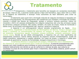Tratamento
                   Antigamente o tratamento para hemofilia era baseado em constantes transfusões
de sangue. Hoje em dia, o paciente recebe apenas o fator anti-hemofílico, seja o fator VIII ou o fator
IX. O objetivo do tratamento é alcançar níveis suficientes do fator deficitário para evitar as
hemorragias.
            O tratamento para quem tem a formação indevida de coágulos (trombose) é baseados em
fármacos anticoagulantes. Os anticoagulantes são substâncias que impedem a formação de trombos,
inibindo a síntese dos fatores de coagulação, ajudam a prevenir embolia pulmonar, infarto do
miocárdio e AVC’s em pessoas predispostas (os coágulos sanguíneos são uma das principais causas
de derrames e ataques cardíacos. São usados, também, em tubos de ensaio, malas de transfusão e
diálise renal. Os principais anticoagulantes são: aspirina, varfarina e heparina.
            A heparina é um anticoagulante natural extraído originalmente do fígado.            Atua
na trombina, impedindo a transformação do fibrinogênio em fibrina. Torna o sangue mais
fluido e aumenta as concentrações de lipídios no sangue. É muito utilizada em casos
de síndrome coronariana aguda, trombose venosa profunda, embolia pulmonar, entre
outros casos. Devido ao seu efeito anticoagulante, a heparina cria um risco significativo de
sangramento excessivo. Outros efeitos adversos da heparina incluem trombocitopenia, queda do
cabelo transitória, osteoporose e reações alérgicas. Em tubos de ensaio, a heparina é usada para
realização de gasometria, exames de hematologia, dosagens bioquímicas e imonologia.
             A varfarina diminui a coagulação do sangue, interferindo com o metabolismo
da vitamina K, que é fundamental para a ação da trombina. É prescrita principalmente para
pessoas com maior tendência para trombose ou como prevenção de novos episódios.Um efeito
colateral relativamente raro devido ao uso de varfarina é a necrose da pele, que costuma se
manifestar no prazo de uma semana após iniciar o tratamento. Outro efeito colateral, porém comum
é a hemorragia.
 