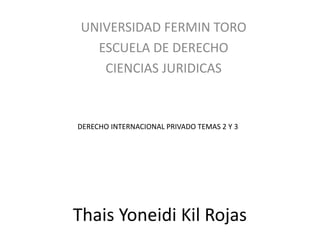 UNIVERSIDAD FERMIN TORO 
ESCUELA DE DERECHO 
CIENCIAS JURIDICAS 
DERECHO INTERNACIONAL PRIVADO TEMAS 2 Y 3 
Thais Yoneidi Kil Rojas 
 