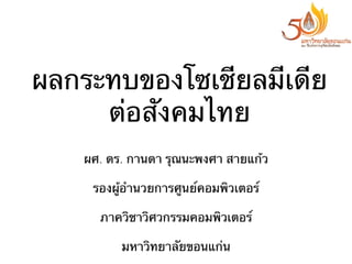 ผลกระทบของโซเชียลมีเดีย
ต่อสังคมไทย
ผศ. ดร. กานดา รุณนะพงศา สายแก้ว
รองผู้อํานวยการศูนย์คอมพิวเตอร์
ภาควิชาวิศวกรรมคอมพิวเตอร์
มหาวิทยาลัยขอนแก่น

 