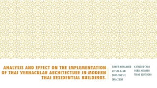 KATHLEEN CHAN
NURUL HIDAYAH
TIANG KOR SHEAN
AHMED MOHAMMED
AYESHA AZAM
CHRISTINE SEE
JANICE LIM
ANALYSIS AND EFFECT ON THE IMPLEMENTATION
OF THAI VERNACULAR ARCHITECTURE IN MODERN
THAI RESIDENTIAL BUILDINGS.
 