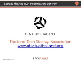 HTTP://TECHSAUCE.CO
MOST ACTIVE VCs IN THAILAND
  2011 2012 2013 2014 2015 2016 2017 Total
deal Portfolio companies
Gobi Partners         1 1 2 Eko (A), Orami
Golden Gate
Ventures
   
1 1 4 1 7 Noonswoon (S), HUBBA (S), ClaimDi (S,A),
Omise (A,B), Stamp (A), Piggipo (S)
GREE       1     1 Hotel Quickly (A2
Hubert Burda
Media
         
2 2 Medical Departures (A), Priceza (B)
iCar Asia         1   1 One2car (Acquisition)
IMJ Investment
Partners
     
2
   
2 Taamkru (S), WearYouWant (A)
Inspire Venture
     
2 2
 
4 aCommerce (A &A2), Page 365 (S) deliveree (S)
InVent
 
1 2 1 3 3 1 11
Ookbee (A), Meditech (S),Computerlogy (A),
Golfdigg (S), Infinity Levels (S), Sinoze (S),
Playbasis (A), ShopSpot (S), Wongnai (B),  
Social Nation (S), Digio (A)
iProperty Group
       
1
 
1 ThinkofLiving (Acquisition)
iTech Capital
     
1
   
1 JetRadar (A)
JFDI.Asia     1 2     3 Shopspot (S), Rushbike (S), StylHunt (S)
COPYRIGHT 2017 TECHSAUCE CO.,LTD
 