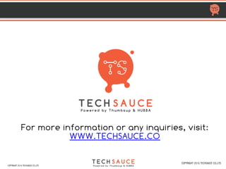 HTTP://TECHSAUCE.CO
MOST ACTIVE VCs IN THAILAND
2011 2012 2013 2014 2015 2016 2017 Totaldeal Portfolio companies
JL Capital 1 1 aCommerce (A)
Jungle Ventures 1 1 1 3 Shopspot (S), Pomelo (S,A)
K2Ventures 1 1 Money Table (S)
Kejora 1 1 Money Table (S)
KK Fund 2 2 Eventpop(S), Giztix (S)
M8VC 1 1 PeakEngine (S)
M&S Partners 1 1 Taamkru (S)
MDI Venture 1 1 aCommerce (A3)
Metaliq Growth
Partners
1 1 SkillLane (S2)
Millconstell 1 1 Builk (?)
Monk’s Hill Venture 1 1 Playlab (B)
Muru-D 1 1 Planforfit (S)
NTT Docomo
Ventures
1 1 2 aCommerce (S &A)
Ookbee 3 3 Taamkru (S), Piggipo (S), Ticketbox
OPT SEA 1 1 2 4 WearYouWant (A) & (B1), Eventpop(S),Medical
Departures (A)
Priceza 1 1 Primecapture (S)
Project Planning
Service (PPS)
1 1 Builk (S)
Quan 1 1 Magic Box Asia (S)
Queensbridge
Venture Partners
1 1 Pomelo (S)
COPYRIGHT 2017 TECHSAUCE CO.,LTD
 