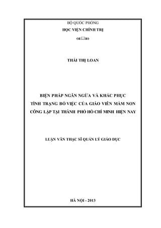 BỘ QUỐC PHÒNG
HỌC VIỆN CHÍNH TRỊ

THÁI THỊ LOAN
BIỆN PHÁP NGĂN NGỪA VÀ KHẮC PHỤC
TÌNH TRẠNG BỎ VIỆC CỦA GIÁO VIÊN MẦM NON
CÔNG LẬP TẠI THÀNH PHỐ HỒ CHÍ MINH HIỆN NAY
LUẬN VĂN THẠC SĨ QUẢN LÝ GIÁO DỤC
HÀ NỘI - 2013
 